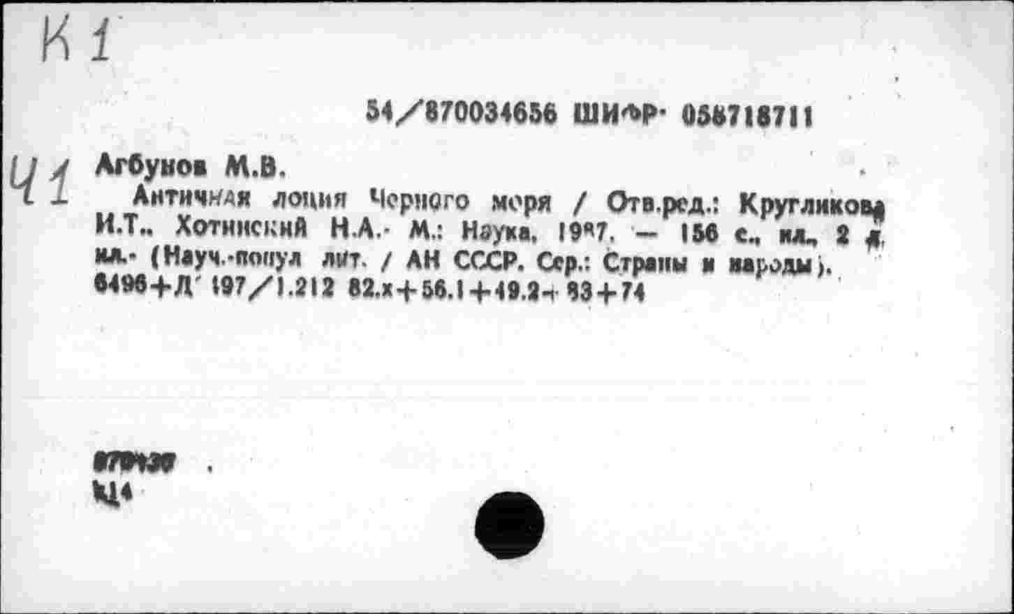 ﻿54/870034656 ШИ*М>- 058718711
41
Агбунов М.В.
Античная лоция Черного моря / Отв.ред.: Кругликов* И.Т.. Хотннскнй Н.А.- М.: Наука, 19*7. - 156 е., м, 2 * и*- (Науч.-понул лит. / АН СССР. Сер.: Страны и народы». 6496+Д 197/1.212 в2.х+56.1+49.2ч 43 + 74
»79W Н1<